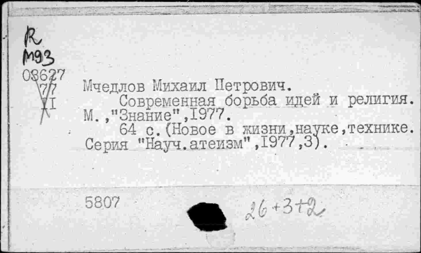 ﻿нз
08627
\7/7
XI
Мчедлов Михаил Петрович.
Современная борьба идей и религия. М. /’Знание" ,1977.
64 с.(Новое в жизни»науке,технике. Серия "Науч.атеизм",1977,3). - .
5807